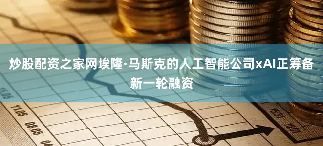 炒股配资之家网埃隆·马斯克的人工智能公司xAI正筹备新一轮融资