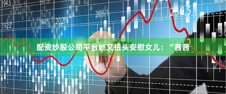 配资炒股公司平台她又扭头安慰女儿：“茜茜