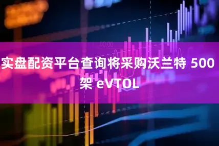 实盘配资平台查询将采购沃兰特 500 架 eVTOL