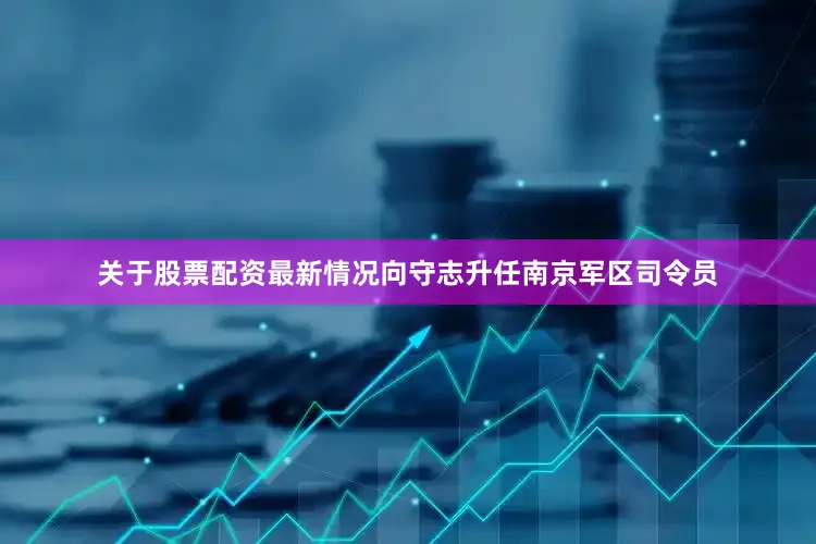 关于股票配资最新情况向守志升任南京军区司令员