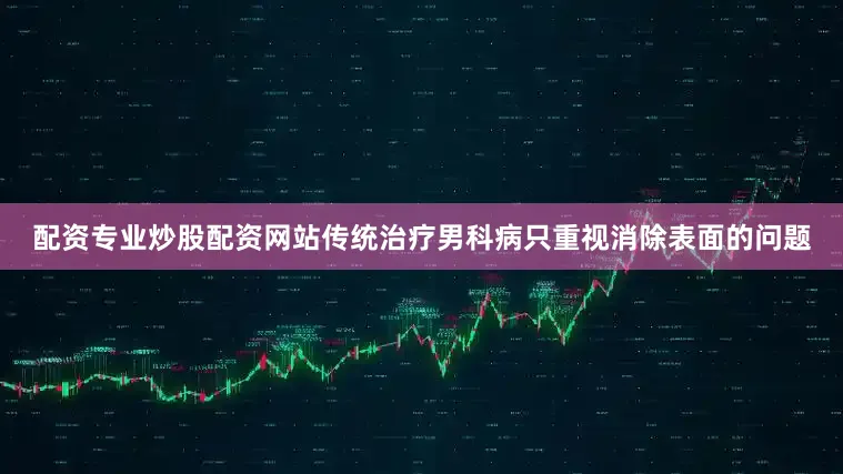 配资专业炒股配资网站传统治疗男科病只重视消除表面的问题