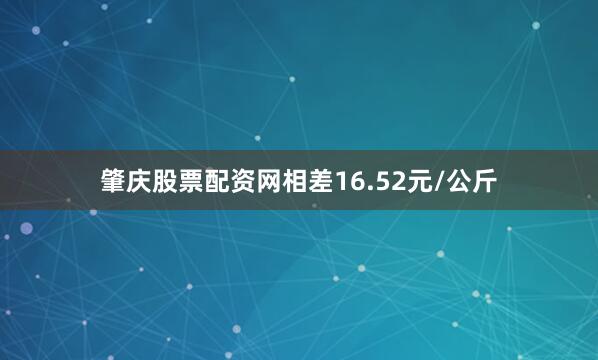 肇庆股票配资网相差16.52元/公斤