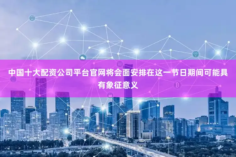 中国十大配资公司平台官网将会面安排在这一节日期间可能具有象征意义